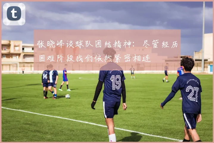 张晓峰谈球队团结精神：尽管经历困难阶段我们依然紧密相连