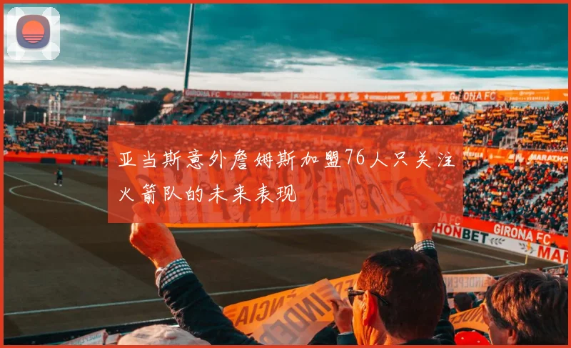 亚当斯意外詹姆斯加盟76人只关注火箭队的未来表现